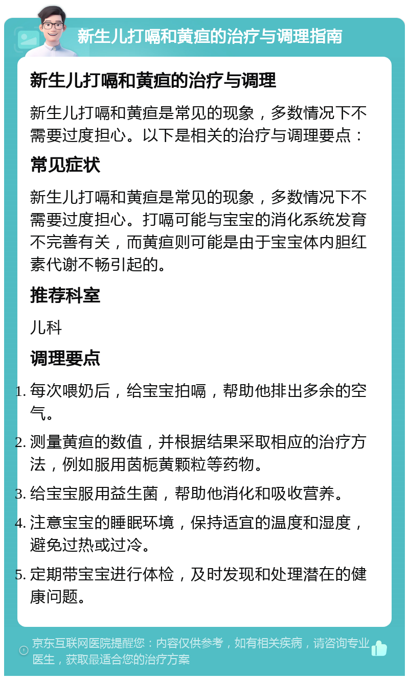 新生儿打嗝和黄疸的治疗与调理指南 新生儿打嗝和黄疸的治疗与调理 新生儿打嗝和黄疸是常见的现象，多数情况下不需要过度担心。以下是相关的治疗与调理要点： 常见症状 新生儿打嗝和黄疸是常见的现象，多数情况下不需要过度担心。打嗝可能与宝宝的消化系统发育不完善有关，而黄疸则可能是由于宝宝体内胆红素代谢不畅引起的。 推荐科室 儿科 调理要点 每次喂奶后，给宝宝拍嗝，帮助他排出多余的空气。 测量黄疸的数值，并根据结果采取相应的治疗方法，例如服用茵栀黄颗粒等药物。 给宝宝服用益生菌，帮助他消化和吸收营养。 注意宝宝的睡眠环境，保持适宜的温度和湿度，避免过热或过冷。 定期带宝宝进行体检，及时发现和处理潜在的健康问题。