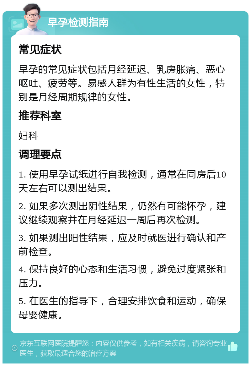 早孕检测指南 常见症状 早孕的常见症状包括月经延迟、乳房胀痛、恶心呕吐、疲劳等。易感人群为有性生活的女性，特别是月经周期规律的女性。 推荐科室 妇科 调理要点 1. 使用早孕试纸进行自我检测，通常在同房后10天左右可以测出结果。 2. 如果多次测出阴性结果，仍然有可能怀孕，建议继续观察并在月经延迟一周后再次检测。 3. 如果测出阳性结果，应及时就医进行确认和产前检查。 4. 保持良好的心态和生活习惯，避免过度紧张和压力。 5. 在医生的指导下，合理安排饮食和运动，确保母婴健康。