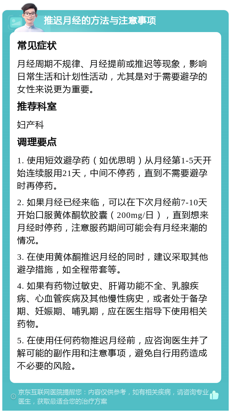 推迟月经的方法与注意事项 常见症状 月经周期不规律、月经提前或推迟等现象，影响日常生活和计划性活动，尤其是对于需要避孕的女性来说更为重要。 推荐科室 妇产科 调理要点 1. 使用短效避孕药（如优思明）从月经第1-5天开始连续服用21天，中间不停药，直到不需要避孕时再停药。 2. 如果月经已经来临，可以在下次月经前7-10天开始口服黄体酮软胶囊（200mg/日），直到想来月经时停药，注意服药期间可能会有月经来潮的情况。 3. 在使用黄体酮推迟月经的同时，建议采取其他避孕措施，如全程带套等。 4. 如果有药物过敏史、肝肾功能不全、乳腺疾病、心血管疾病及其他慢性病史，或者处于备孕期、妊娠期、哺乳期，应在医生指导下使用相关药物。 5. 在使用任何药物推迟月经前，应咨询医生并了解可能的副作用和注意事项，避免自行用药造成不必要的风险。