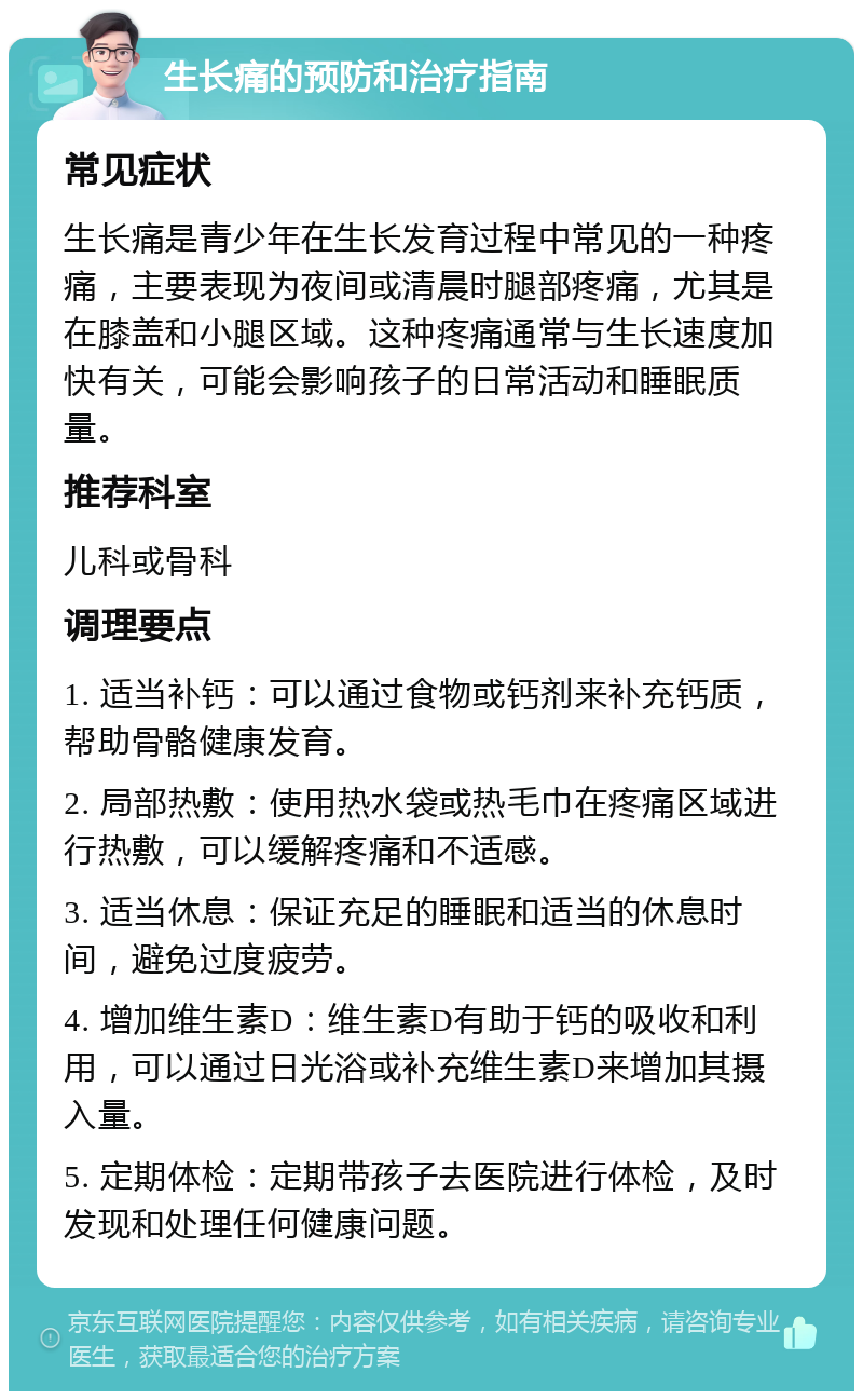 生长痛的预防和治疗指南 常见症状 生长痛是青少年在生长发育过程中常见的一种疼痛，主要表现为夜间或清晨时腿部疼痛，尤其是在膝盖和小腿区域。这种疼痛通常与生长速度加快有关，可能会影响孩子的日常活动和睡眠质量。 推荐科室 儿科或骨科 调理要点 1. 适当补钙：可以通过食物或钙剂来补充钙质，帮助骨骼健康发育。 2. 局部热敷：使用热水袋或热毛巾在疼痛区域进行热敷，可以缓解疼痛和不适感。 3. 适当休息：保证充足的睡眠和适当的休息时间，避免过度疲劳。 4. 增加维生素D：维生素D有助于钙的吸收和利用，可以通过日光浴或补充维生素D来增加其摄入量。 5. 定期体检：定期带孩子去医院进行体检，及时发现和处理任何健康问题。