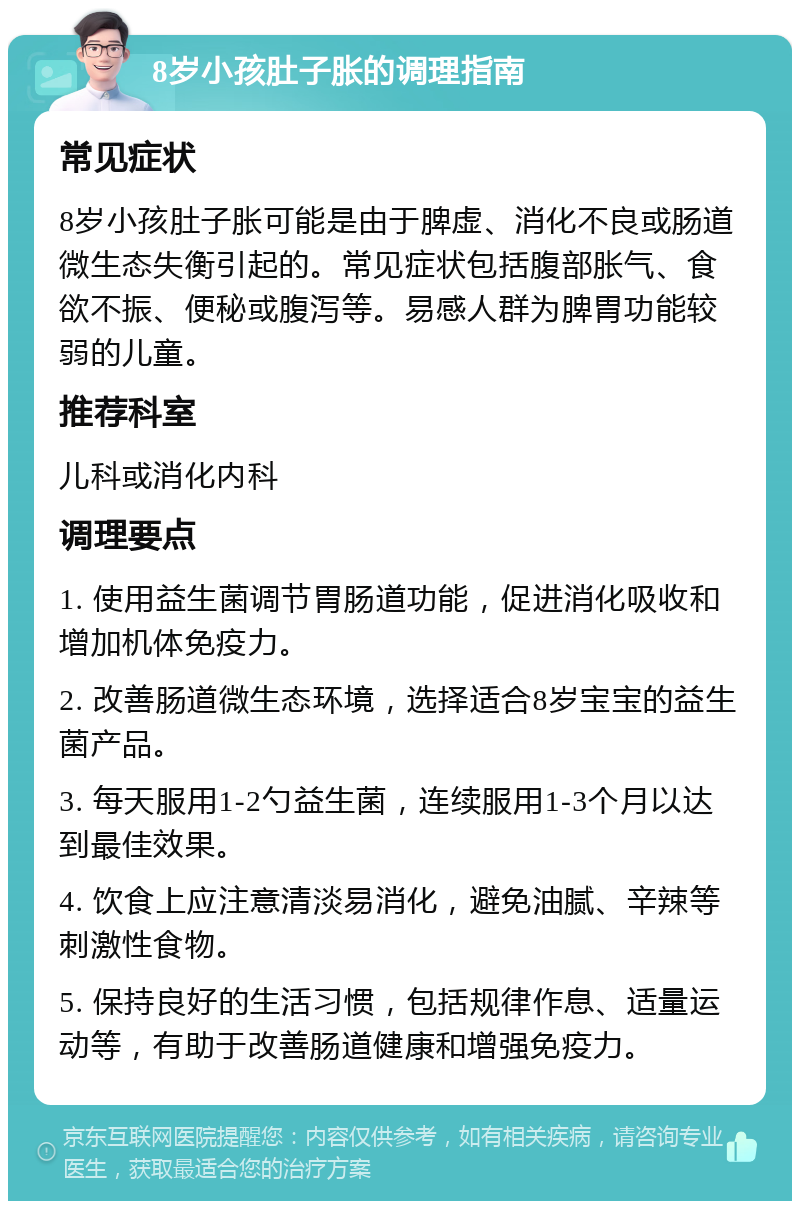 8岁小孩肚子胀的调理指南 常见症状 8岁小孩肚子胀可能是由于脾虚、消化不良或肠道微生态失衡引起的。常见症状包括腹部胀气、食欲不振、便秘或腹泻等。易感人群为脾胃功能较弱的儿童。 推荐科室 儿科或消化内科 调理要点 1. 使用益生菌调节胃肠道功能，促进消化吸收和增加机体免疫力。 2. 改善肠道微生态环境，选择适合8岁宝宝的益生菌产品。 3. 每天服用1-2勺益生菌，连续服用1-3个月以达到最佳效果。 4. 饮食上应注意清淡易消化，避免油腻、辛辣等刺激性食物。 5. 保持良好的生活习惯，包括规律作息、适量运动等，有助于改善肠道健康和增强免疫力。