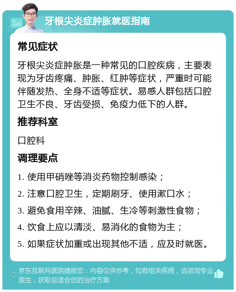 牙根尖炎症肿胀就医指南 常见症状 牙根尖炎症肿胀是一种常见的口腔疾病，主要表现为牙齿疼痛、肿胀、红肿等症状，严重时可能伴随发热、全身不适等症状。易感人群包括口腔卫生不良、牙齿受损、免疫力低下的人群。 推荐科室 口腔科 调理要点 1. 使用甲硝唑等消炎药物控制感染； 2. 注意口腔卫生，定期刷牙、使用漱口水； 3. 避免食用辛辣、油腻、生冷等刺激性食物； 4. 饮食上应以清淡、易消化的食物为主； 5. 如果症状加重或出现其他不适，应及时就医。