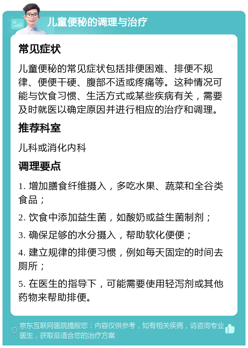 儿童便秘的调理与治疗 常见症状 儿童便秘的常见症状包括排便困难、排便不规律、便便干硬、腹部不适或疼痛等。这种情况可能与饮食习惯、生活方式或某些疾病有关，需要及时就医以确定原因并进行相应的治疗和调理。 推荐科室 儿科或消化内科 调理要点 1. 增加膳食纤维摄入，多吃水果、蔬菜和全谷类食品； 2. 饮食中添加益生菌，如酸奶或益生菌制剂； 3. 确保足够的水分摄入，帮助软化便便； 4. 建立规律的排便习惯，例如每天固定的时间去厕所； 5. 在医生的指导下，可能需要使用轻泻剂或其他药物来帮助排便。