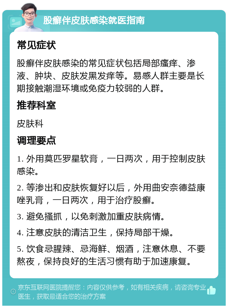 股癣伴皮肤感染就医指南 常见症状 股癣伴皮肤感染的常见症状包括局部瘙痒、渗液、肿块、皮肤发黑发痒等。易感人群主要是长期接触潮湿环境或免疫力较弱的人群。 推荐科室 皮肤科 调理要点 1. 外用莫匹罗星软膏，一日两次，用于控制皮肤感染。 2. 等渗出和皮肤恢复好以后，外用曲安奈德益康唑乳膏，一日两次，用于治疗股癣。 3. 避免搔抓，以免刺激加重皮肤病情。 4. 注意皮肤的清洁卫生，保持局部干燥。 5. 饮食忌腥辣、忌海鲜、烟酒，注意休息、不要熬夜，保持良好的生活习惯有助于加速康复。