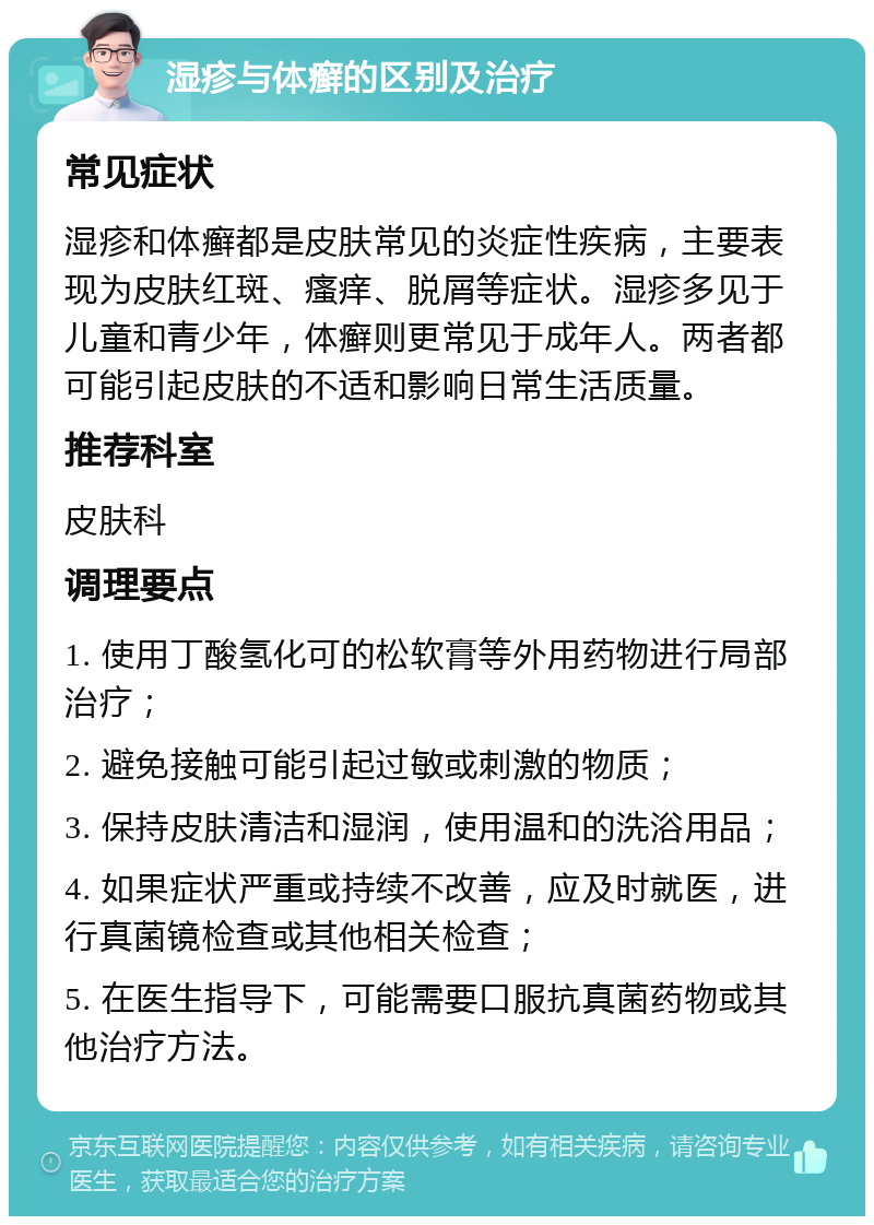 湿疹与体癣的区别及治疗 常见症状 湿疹和体癣都是皮肤常见的炎症性疾病，主要表现为皮肤红斑、瘙痒、脱屑等症状。湿疹多见于儿童和青少年，体癣则更常见于成年人。两者都可能引起皮肤的不适和影响日常生活质量。 推荐科室 皮肤科 调理要点 1. 使用丁酸氢化可的松软膏等外用药物进行局部治疗； 2. 避免接触可能引起过敏或刺激的物质； 3. 保持皮肤清洁和湿润，使用温和的洗浴用品； 4. 如果症状严重或持续不改善，应及时就医，进行真菌镜检查或其他相关检查； 5. 在医生指导下，可能需要口服抗真菌药物或其他治疗方法。