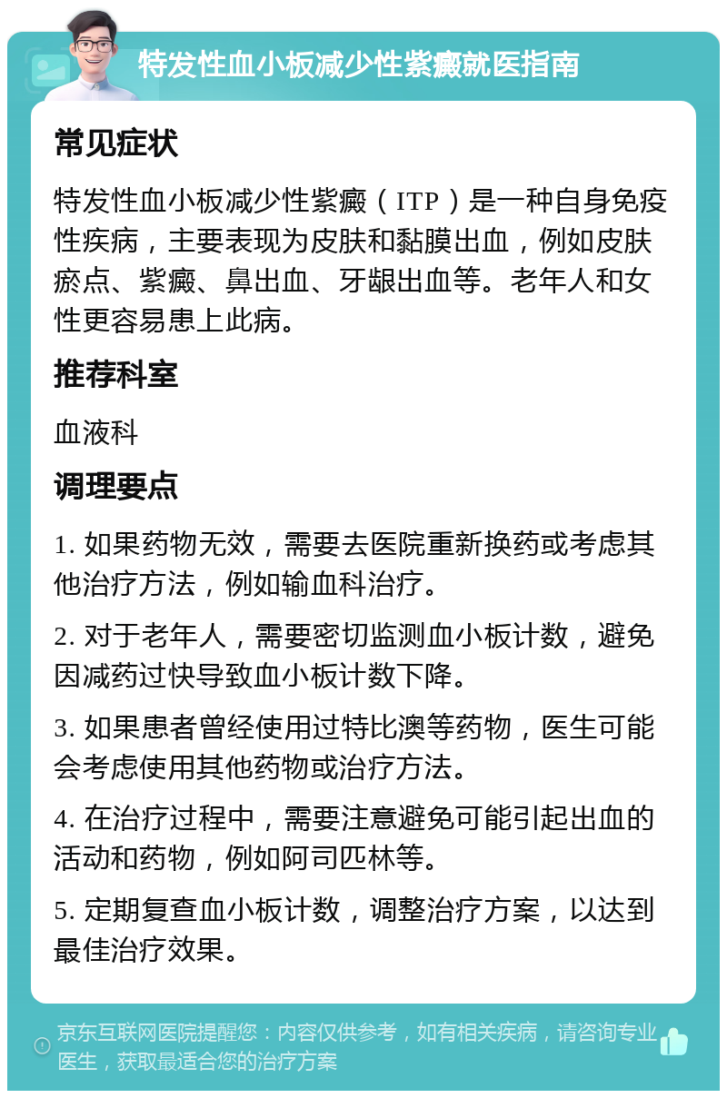 特发性血小板减少性紫癜就医指南 常见症状 特发性血小板减少性紫癜（ITP）是一种自身免疫性疾病，主要表现为皮肤和黏膜出血，例如皮肤瘀点、紫癜、鼻出血、牙龈出血等。老年人和女性更容易患上此病。 推荐科室 血液科 调理要点 1. 如果药物无效，需要去医院重新换药或考虑其他治疗方法，例如输血科治疗。 2. 对于老年人，需要密切监测血小板计数，避免因减药过快导致血小板计数下降。 3. 如果患者曾经使用过特比澳等药物，医生可能会考虑使用其他药物或治疗方法。 4. 在治疗过程中，需要注意避免可能引起出血的活动和药物，例如阿司匹林等。 5. 定期复查血小板计数，调整治疗方案，以达到最佳治疗效果。