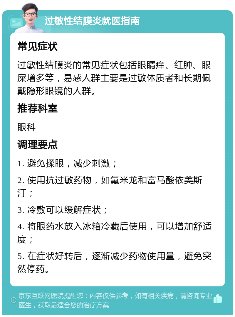 过敏性结膜炎就医指南 常见症状 过敏性结膜炎的常见症状包括眼睛痒、红肿、眼屎增多等，易感人群主要是过敏体质者和长期佩戴隐形眼镜的人群。 推荐科室 眼科 调理要点 1. 避免揉眼，减少刺激； 2. 使用抗过敏药物，如氟米龙和富马酸依美斯汀； 3. 冷敷可以缓解症状； 4. 将眼药水放入冰箱冷藏后使用，可以增加舒适度； 5. 在症状好转后，逐渐减少药物使用量，避免突然停药。