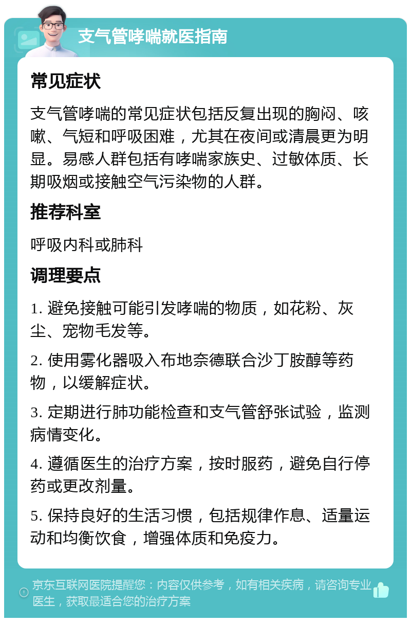 支气管哮喘就医指南 常见症状 支气管哮喘的常见症状包括反复出现的胸闷、咳嗽、气短和呼吸困难，尤其在夜间或清晨更为明显。易感人群包括有哮喘家族史、过敏体质、长期吸烟或接触空气污染物的人群。 推荐科室 呼吸内科或肺科 调理要点 1. 避免接触可能引发哮喘的物质，如花粉、灰尘、宠物毛发等。 2. 使用雾化器吸入布地奈德联合沙丁胺醇等药物，以缓解症状。 3. 定期进行肺功能检查和支气管舒张试验，监测病情变化。 4. 遵循医生的治疗方案，按时服药，避免自行停药或更改剂量。 5. 保持良好的生活习惯，包括规律作息、适量运动和均衡饮食，增强体质和免疫力。