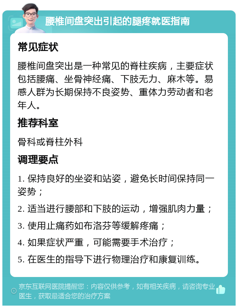 腰椎间盘突出引起的腿疼就医指南 常见症状 腰椎间盘突出是一种常见的脊柱疾病，主要症状包括腰痛、坐骨神经痛、下肢无力、麻木等。易感人群为长期保持不良姿势、重体力劳动者和老年人。 推荐科室 骨科或脊柱外科 调理要点 1. 保持良好的坐姿和站姿，避免长时间保持同一姿势； 2. 适当进行腰部和下肢的运动，增强肌肉力量； 3. 使用止痛药如布洛芬等缓解疼痛； 4. 如果症状严重，可能需要手术治疗； 5. 在医生的指导下进行物理治疗和康复训练。