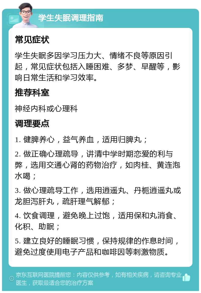 学生失眠调理指南 常见症状 学生失眠多因学习压力大、情绪不良等原因引起，常见症状包括入睡困难、多梦、早醒等，影响日常生活和学习效率。 推荐科室 神经内科或心理科 调理要点 1. 健脾养心，益气养血，适用归脾丸； 2. 做正确心理疏导，讲清中学时期恋爱的利与弊，选用交通心肾的药物治疗，如肉桂、黄连泡水喝； 3. 做心理疏导工作，选用逍遥丸、丹栀逍遥丸或龙胆泻肝丸，疏肝理气解郁； 4. 饮食调理，避免晚上过饱，适用保和丸消食、化积、助眠； 5. 建立良好的睡眠习惯，保持规律的作息时间，避免过度使用电子产品和咖啡因等刺激物质。