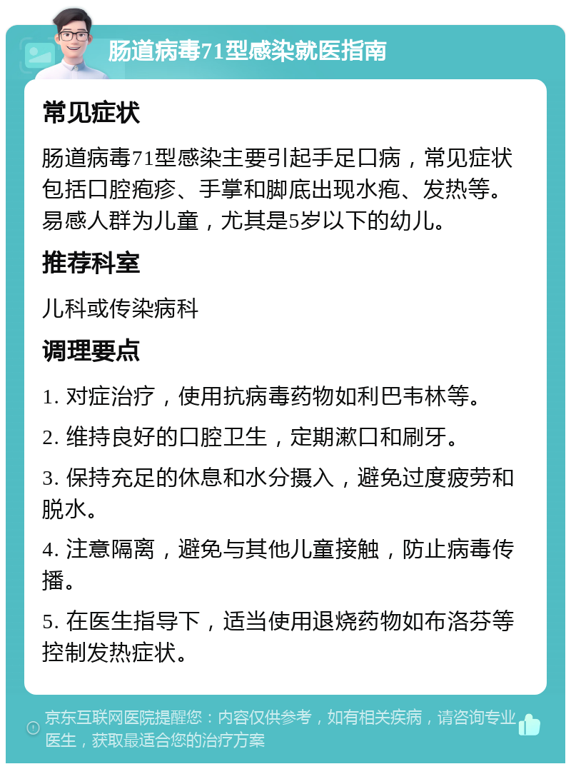 肠道病毒71型感染就医指南 常见症状 肠道病毒71型感染主要引起手足口病，常见症状包括口腔疱疹、手掌和脚底出现水疱、发热等。易感人群为儿童，尤其是5岁以下的幼儿。 推荐科室 儿科或传染病科 调理要点 1. 对症治疗，使用抗病毒药物如利巴韦林等。 2. 维持良好的口腔卫生，定期漱口和刷牙。 3. 保持充足的休息和水分摄入，避免过度疲劳和脱水。 4. 注意隔离，避免与其他儿童接触，防止病毒传播。 5. 在医生指导下，适当使用退烧药物如布洛芬等控制发热症状。