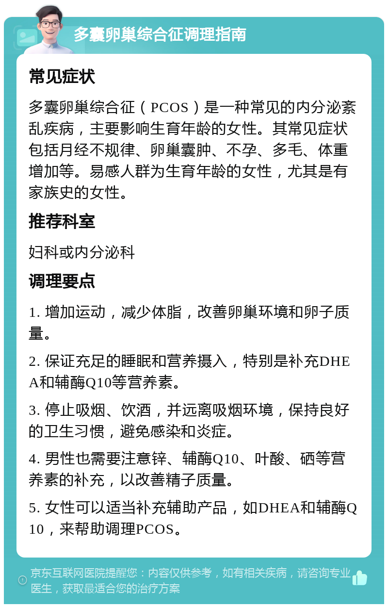 多囊卵巢综合征调理指南 常见症状 多囊卵巢综合征（PCOS）是一种常见的内分泌紊乱疾病，主要影响生育年龄的女性。其常见症状包括月经不规律、卵巢囊肿、不孕、多毛、体重增加等。易感人群为生育年龄的女性，尤其是有家族史的女性。 推荐科室 妇科或内分泌科 调理要点 1. 增加运动，减少体脂，改善卵巢环境和卵子质量。 2. 保证充足的睡眠和营养摄入，特别是补充DHEA和辅酶Q10等营养素。 3. 停止吸烟、饮酒，并远离吸烟环境，保持良好的卫生习惯，避免感染和炎症。 4. 男性也需要注意锌、辅酶Q10、叶酸、硒等营养素的补充，以改善精子质量。 5. 女性可以适当补充辅助产品，如DHEA和辅酶Q10，来帮助调理PCOS。