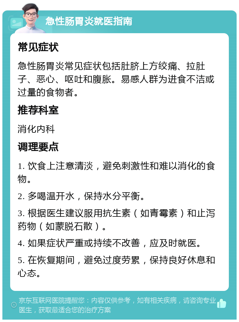 急性肠胃炎就医指南 常见症状 急性肠胃炎常见症状包括肚脐上方绞痛、拉肚子、恶心、呕吐和腹胀。易感人群为进食不洁或过量的食物者。 推荐科室 消化内科 调理要点 1. 饮食上注意清淡，避免刺激性和难以消化的食物。 2. 多喝温开水，保持水分平衡。 3. 根据医生建议服用抗生素（如青霉素）和止泻药物（如蒙脱石散）。 4. 如果症状严重或持续不改善，应及时就医。 5. 在恢复期间，避免过度劳累，保持良好休息和心态。