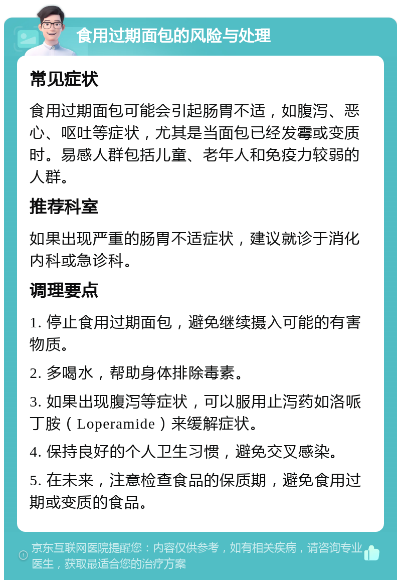 食用过期面包的风险与处理 常见症状 食用过期面包可能会引起肠胃不适，如腹泻、恶心、呕吐等症状，尤其是当面包已经发霉或变质时。易感人群包括儿童、老年人和免疫力较弱的人群。 推荐科室 如果出现严重的肠胃不适症状，建议就诊于消化内科或急诊科。 调理要点 1. 停止食用过期面包，避免继续摄入可能的有害物质。 2. 多喝水，帮助身体排除毒素。 3. 如果出现腹泻等症状，可以服用止泻药如洛哌丁胺（Loperamide）来缓解症状。 4. 保持良好的个人卫生习惯，避免交叉感染。 5. 在未来，注意检查食品的保质期，避免食用过期或变质的食品。