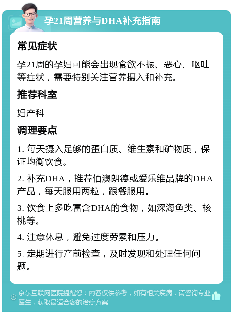 孕21周营养与DHA补充指南 常见症状 孕21周的孕妇可能会出现食欲不振、恶心、呕吐等症状，需要特别关注营养摄入和补充。 推荐科室 妇产科 调理要点 1. 每天摄入足够的蛋白质、维生素和矿物质，保证均衡饮食。 2. 补充DHA，推荐佰澳朗德或爱乐维品牌的DHA产品，每天服用两粒，跟餐服用。 3. 饮食上多吃富含DHA的食物，如深海鱼类、核桃等。 4. 注意休息，避免过度劳累和压力。 5. 定期进行产前检查，及时发现和处理任何问题。