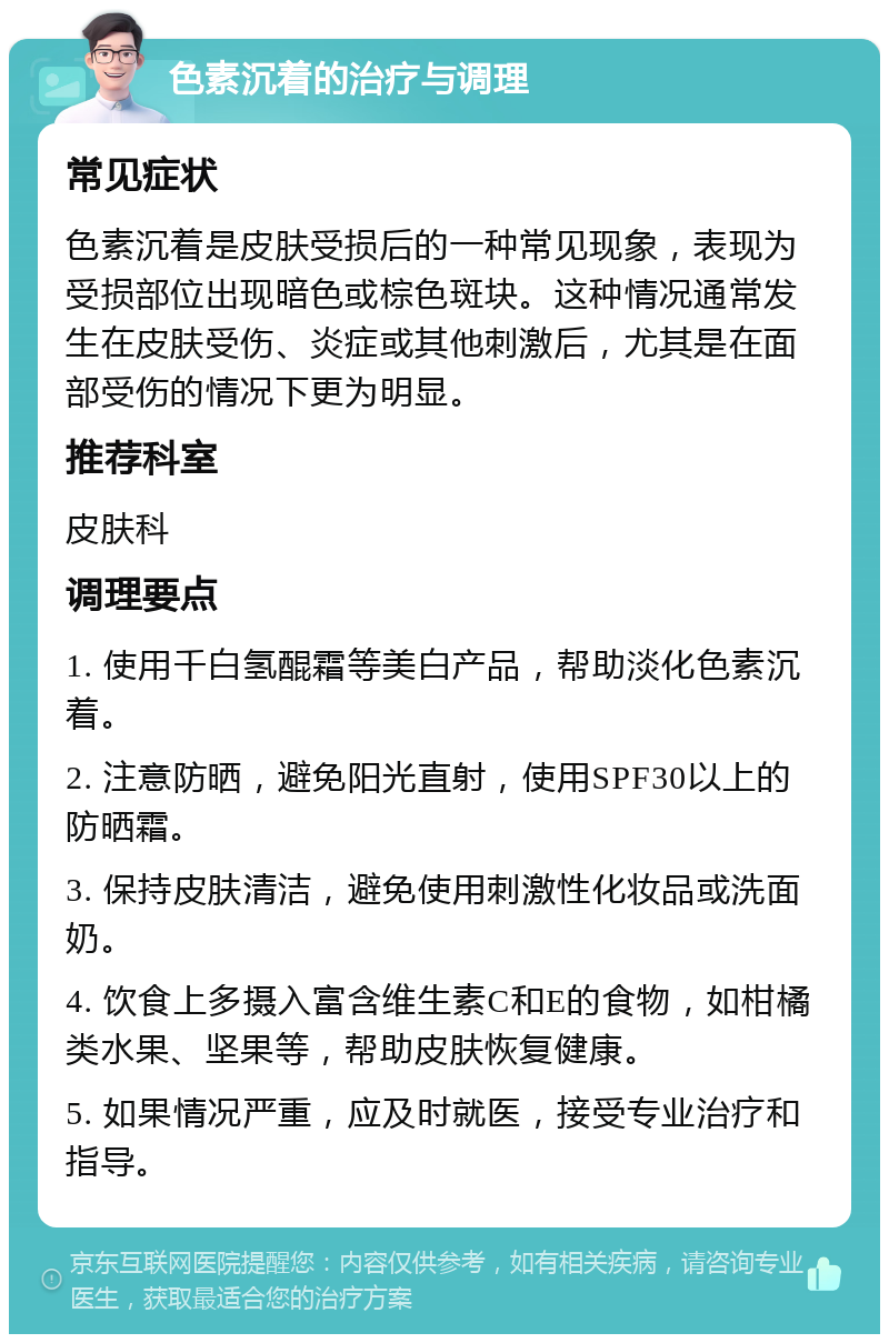 色素沉着的治疗与调理 常见症状 色素沉着是皮肤受损后的一种常见现象，表现为受损部位出现暗色或棕色斑块。这种情况通常发生在皮肤受伤、炎症或其他刺激后，尤其是在面部受伤的情况下更为明显。 推荐科室 皮肤科 调理要点 1. 使用千白氢醌霜等美白产品，帮助淡化色素沉着。 2. 注意防晒，避免阳光直射，使用SPF30以上的防晒霜。 3. 保持皮肤清洁，避免使用刺激性化妆品或洗面奶。 4. 饮食上多摄入富含维生素C和E的食物，如柑橘类水果、坚果等，帮助皮肤恢复健康。 5. 如果情况严重，应及时就医，接受专业治疗和指导。