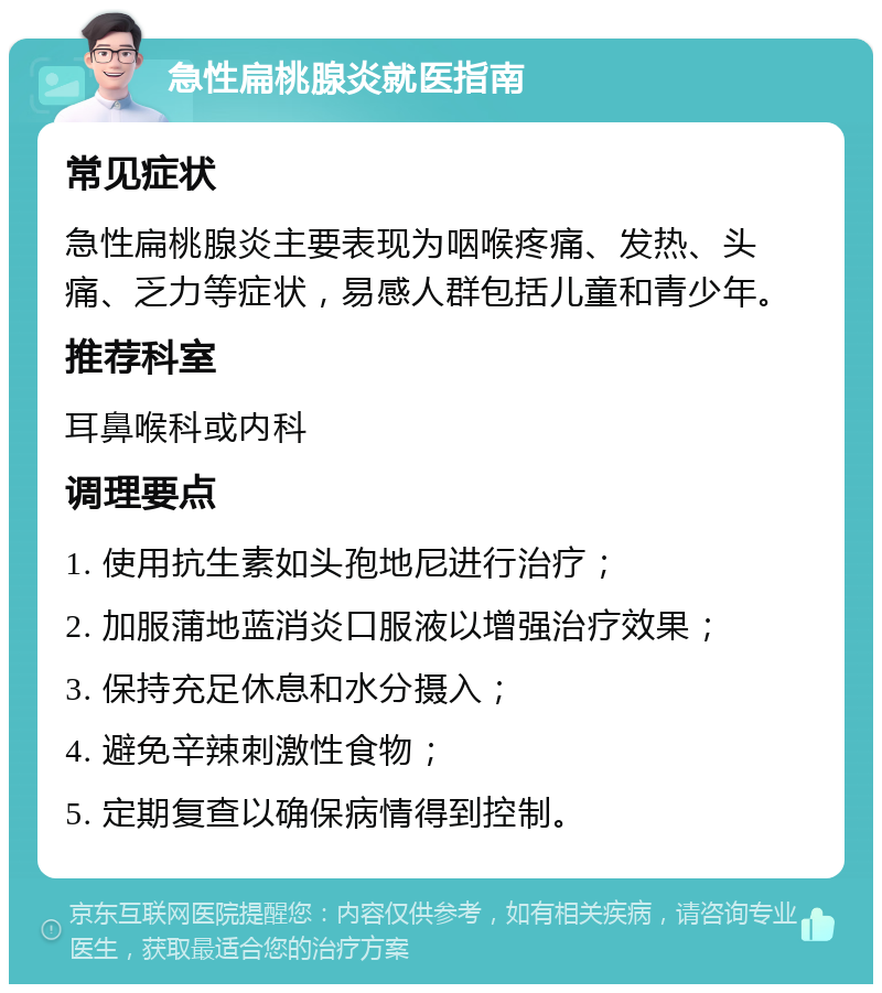 急性扁桃腺炎就医指南 常见症状 急性扁桃腺炎主要表现为咽喉疼痛、发热、头痛、乏力等症状，易感人群包括儿童和青少年。 推荐科室 耳鼻喉科或内科 调理要点 1. 使用抗生素如头孢地尼进行治疗； 2. 加服蒲地蓝消炎口服液以增强治疗效果； 3. 保持充足休息和水分摄入； 4. 避免辛辣刺激性食物； 5. 定期复查以确保病情得到控制。