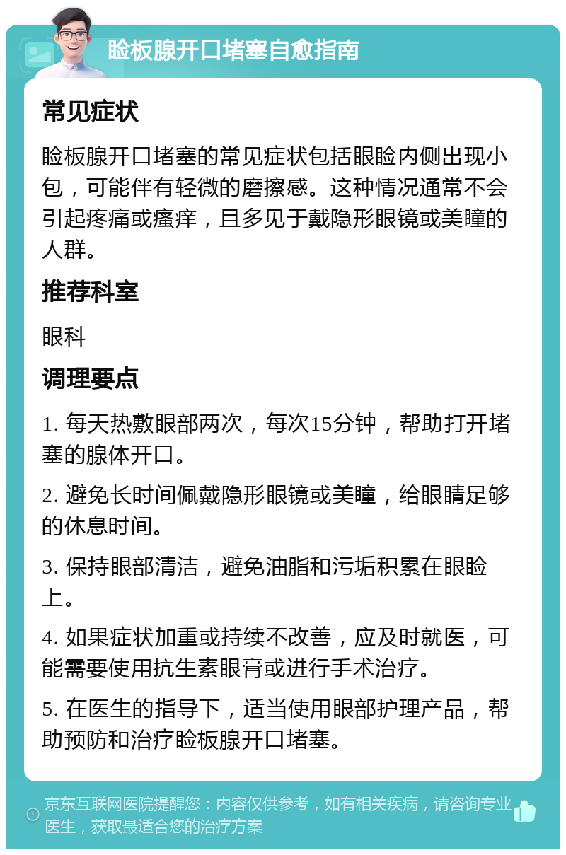 睑板腺开口堵塞自愈指南 常见症状 睑板腺开口堵塞的常见症状包括眼睑内侧出现小包，可能伴有轻微的磨擦感。这种情况通常不会引起疼痛或瘙痒，且多见于戴隐形眼镜或美瞳的人群。 推荐科室 眼科 调理要点 1. 每天热敷眼部两次，每次15分钟，帮助打开堵塞的腺体开口。 2. 避免长时间佩戴隐形眼镜或美瞳，给眼睛足够的休息时间。 3. 保持眼部清洁，避免油脂和污垢积累在眼睑上。 4. 如果症状加重或持续不改善，应及时就医，可能需要使用抗生素眼膏或进行手术治疗。 5. 在医生的指导下，适当使用眼部护理产品，帮助预防和治疗睑板腺开口堵塞。