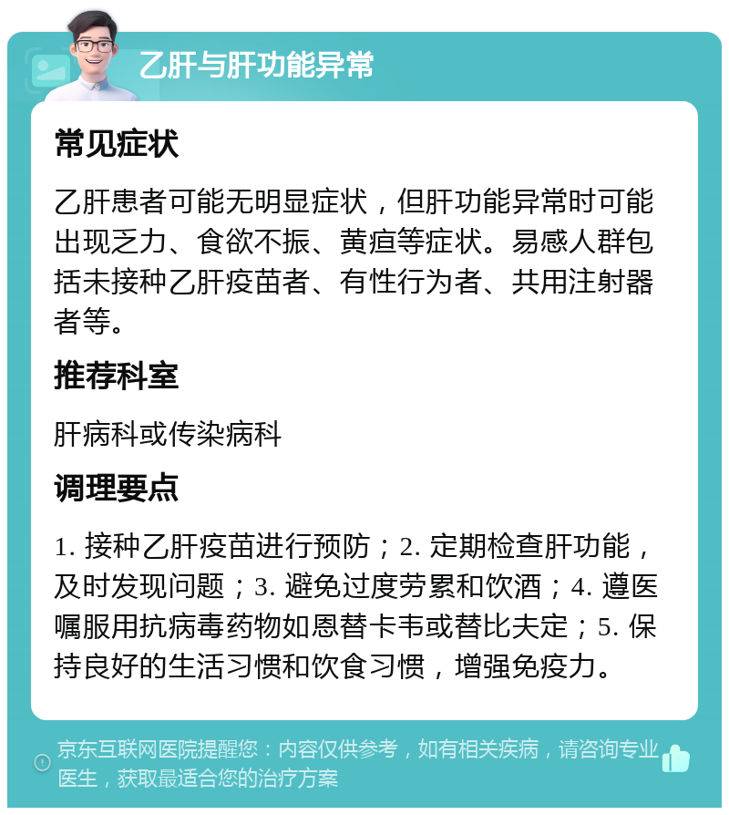 乙肝与肝功能异常 常见症状 乙肝患者可能无明显症状，但肝功能异常时可能出现乏力、食欲不振、黄疸等症状。易感人群包括未接种乙肝疫苗者、有性行为者、共用注射器者等。 推荐科室 肝病科或传染病科 调理要点 1. 接种乙肝疫苗进行预防；2. 定期检查肝功能，及时发现问题；3. 避免过度劳累和饮酒；4. 遵医嘱服用抗病毒药物如恩替卡韦或替比夫定；5. 保持良好的生活习惯和饮食习惯，增强免疫力。