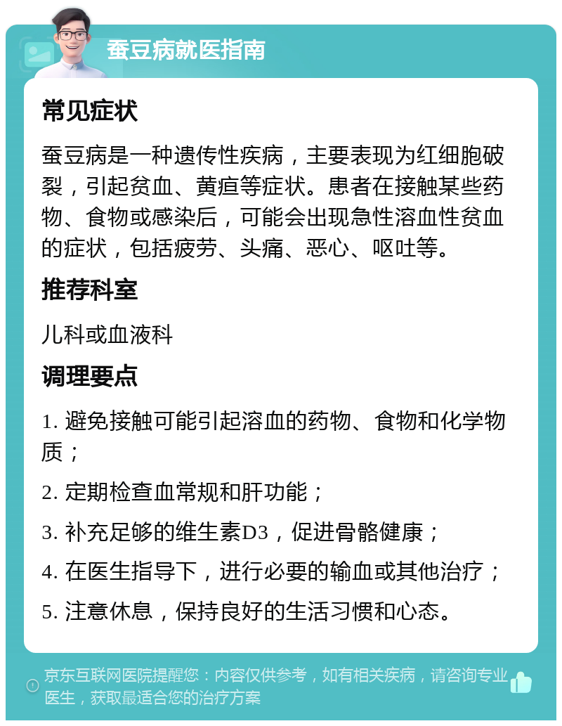 蚕豆病就医指南 常见症状 蚕豆病是一种遗传性疾病，主要表现为红细胞破裂，引起贫血、黄疸等症状。患者在接触某些药物、食物或感染后，可能会出现急性溶血性贫血的症状，包括疲劳、头痛、恶心、呕吐等。 推荐科室 儿科或血液科 调理要点 1. 避免接触可能引起溶血的药物、食物和化学物质； 2. 定期检查血常规和肝功能； 3. 补充足够的维生素D3，促进骨骼健康； 4. 在医生指导下，进行必要的输血或其他治疗； 5. 注意休息，保持良好的生活习惯和心态。