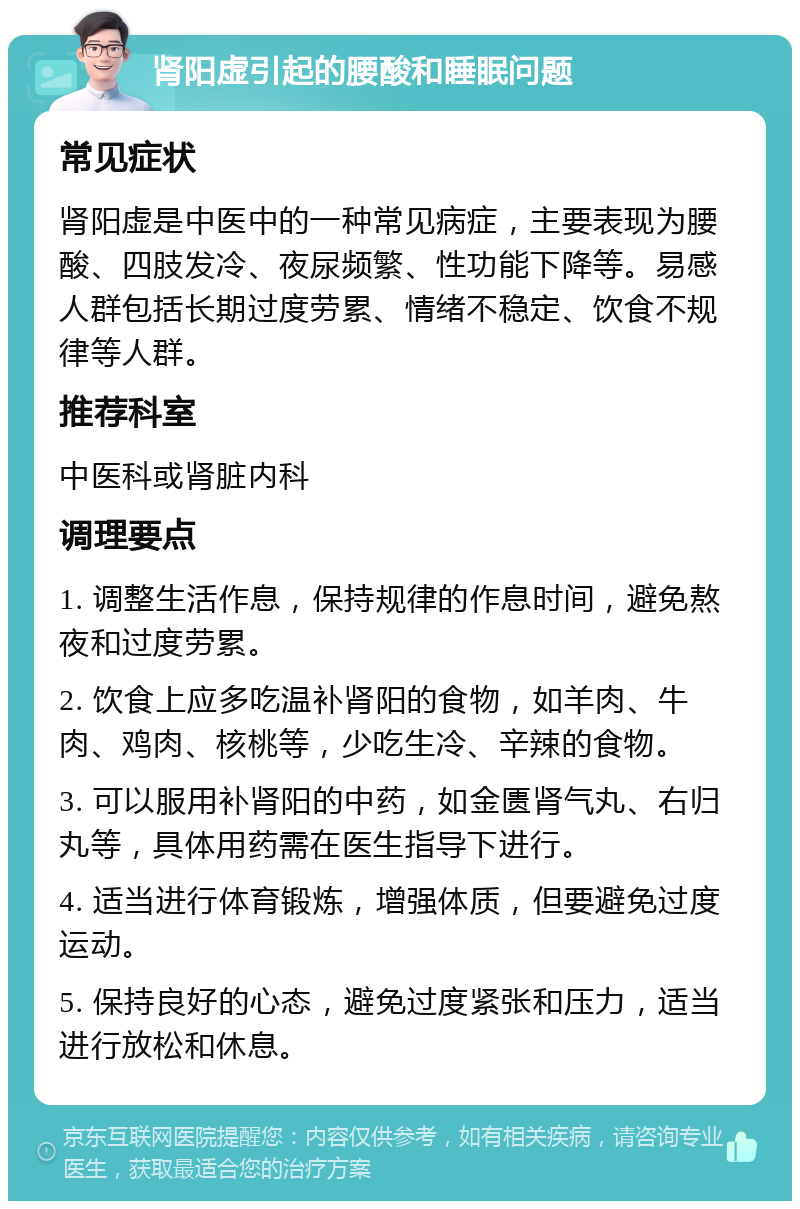 肾阳虚引起的腰酸和睡眠问题 常见症状 肾阳虚是中医中的一种常见病症，主要表现为腰酸、四肢发冷、夜尿频繁、性功能下降等。易感人群包括长期过度劳累、情绪不稳定、饮食不规律等人群。 推荐科室 中医科或肾脏内科 调理要点 1. 调整生活作息，保持规律的作息时间，避免熬夜和过度劳累。 2. 饮食上应多吃温补肾阳的食物，如羊肉、牛肉、鸡肉、核桃等，少吃生冷、辛辣的食物。 3. 可以服用补肾阳的中药，如金匮肾气丸、右归丸等，具体用药需在医生指导下进行。 4. 适当进行体育锻炼，增强体质，但要避免过度运动。 5. 保持良好的心态，避免过度紧张和压力，适当进行放松和休息。