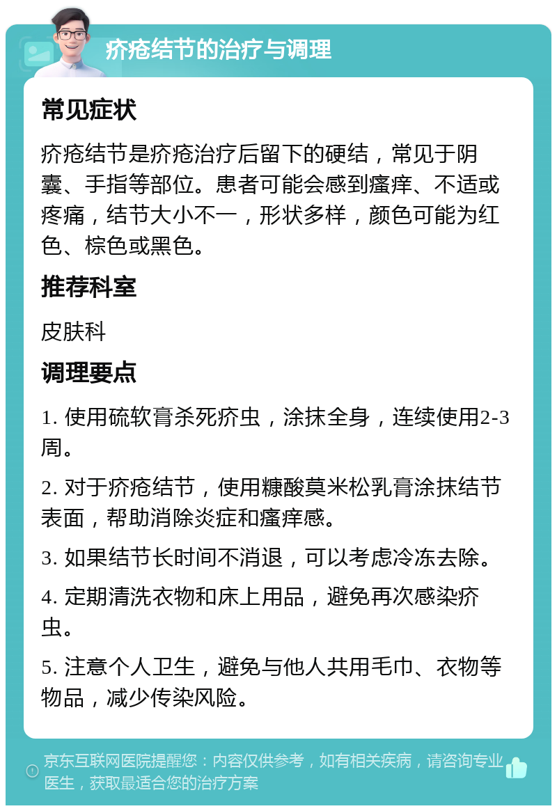 疥疮结节的治疗与调理 常见症状 疥疮结节是疥疮治疗后留下的硬结，常见于阴囊、手指等部位。患者可能会感到瘙痒、不适或疼痛，结节大小不一，形状多样，颜色可能为红色、棕色或黑色。 推荐科室 皮肤科 调理要点 1. 使用硫软膏杀死疥虫，涂抹全身，连续使用2-3周。 2. 对于疥疮结节，使用糠酸莫米松乳膏涂抹结节表面，帮助消除炎症和瘙痒感。 3. 如果结节长时间不消退，可以考虑冷冻去除。 4. 定期清洗衣物和床上用品，避免再次感染疥虫。 5. 注意个人卫生，避免与他人共用毛巾、衣物等物品，减少传染风险。