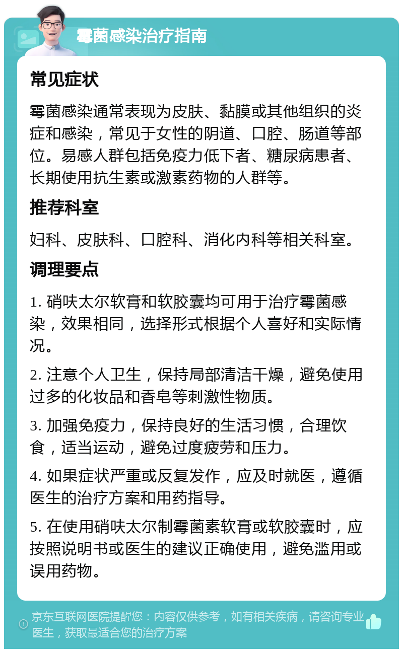 霉菌感染治疗指南 常见症状 霉菌感染通常表现为皮肤、黏膜或其他组织的炎症和感染，常见于女性的阴道、口腔、肠道等部位。易感人群包括免疫力低下者、糖尿病患者、长期使用抗生素或激素药物的人群等。 推荐科室 妇科、皮肤科、口腔科、消化内科等相关科室。 调理要点 1. 硝呋太尔软膏和软胶囊均可用于治疗霉菌感染，效果相同，选择形式根据个人喜好和实际情况。 2. 注意个人卫生，保持局部清洁干燥，避免使用过多的化妆品和香皂等刺激性物质。 3. 加强免疫力，保持良好的生活习惯，合理饮食，适当运动，避免过度疲劳和压力。 4. 如果症状严重或反复发作，应及时就医，遵循医生的治疗方案和用药指导。 5. 在使用硝呋太尔制霉菌素软膏或软胶囊时，应按照说明书或医生的建议正确使用，避免滥用或误用药物。