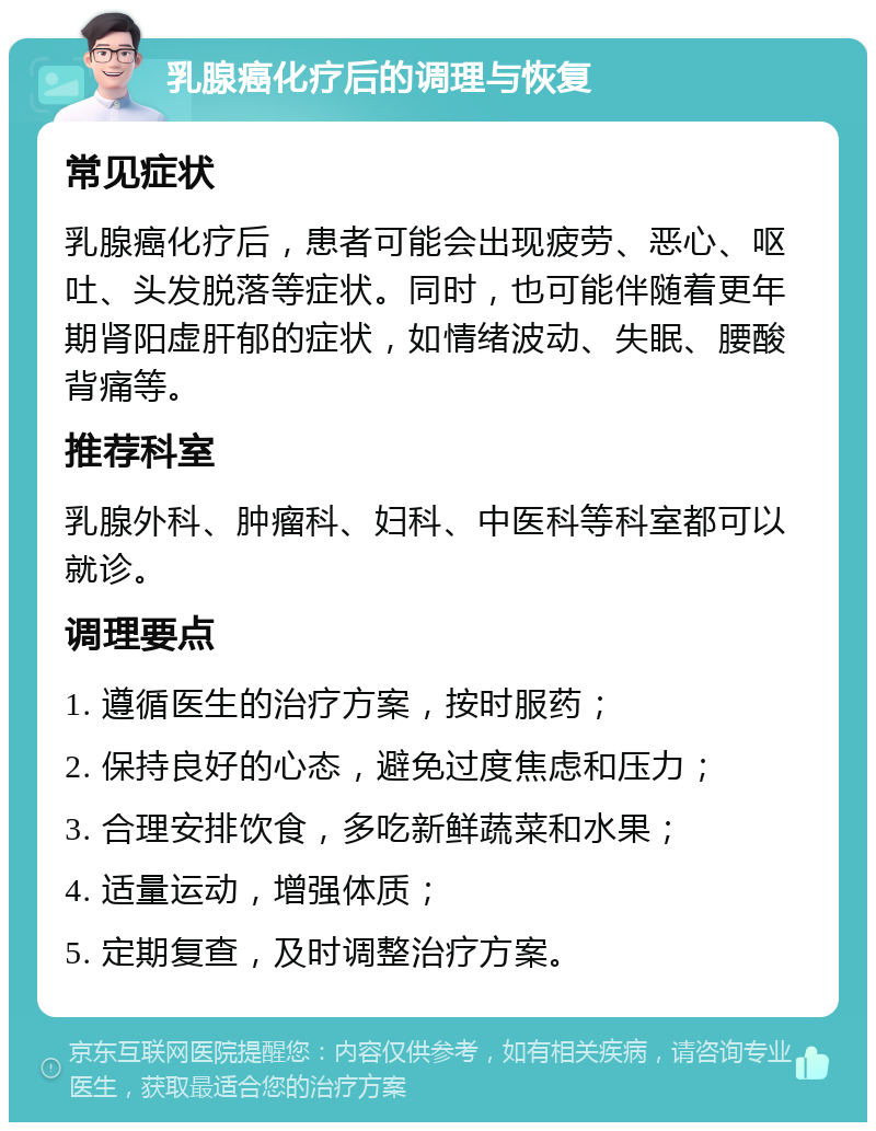 乳腺癌化疗后的调理与恢复 常见症状 乳腺癌化疗后，患者可能会出现疲劳、恶心、呕吐、头发脱落等症状。同时，也可能伴随着更年期肾阳虚肝郁的症状，如情绪波动、失眠、腰酸背痛等。 推荐科室 乳腺外科、肿瘤科、妇科、中医科等科室都可以就诊。 调理要点 1. 遵循医生的治疗方案，按时服药； 2. 保持良好的心态，避免过度焦虑和压力； 3. 合理安排饮食，多吃新鲜蔬菜和水果； 4. 适量运动，增强体质； 5. 定期复查，及时调整治疗方案。