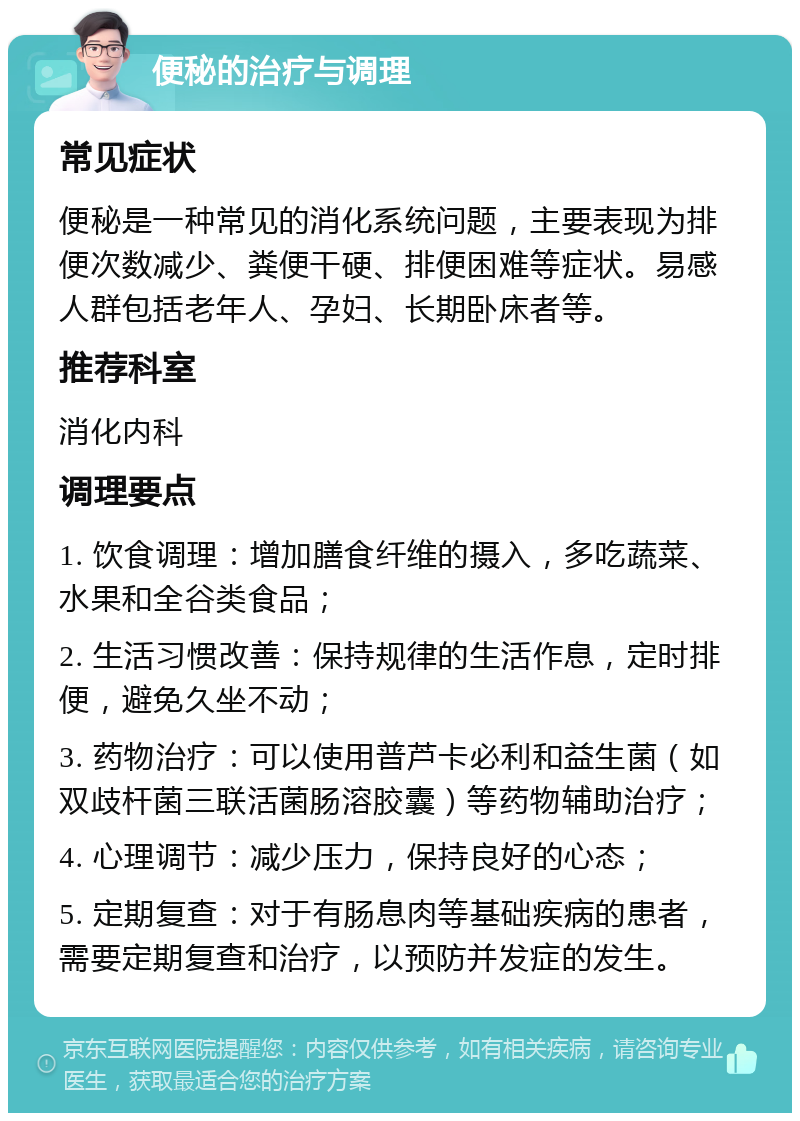 便秘的治疗与调理 常见症状 便秘是一种常见的消化系统问题，主要表现为排便次数减少、粪便干硬、排便困难等症状。易感人群包括老年人、孕妇、长期卧床者等。 推荐科室 消化内科 调理要点 1. 饮食调理：增加膳食纤维的摄入，多吃蔬菜、水果和全谷类食品； 2. 生活习惯改善：保持规律的生活作息，定时排便，避免久坐不动； 3. 药物治疗：可以使用普芦卡必利和益生菌（如双歧杆菌三联活菌肠溶胶囊）等药物辅助治疗； 4. 心理调节：减少压力，保持良好的心态； 5. 定期复查：对于有肠息肉等基础疾病的患者，需要定期复查和治疗，以预防并发症的发生。