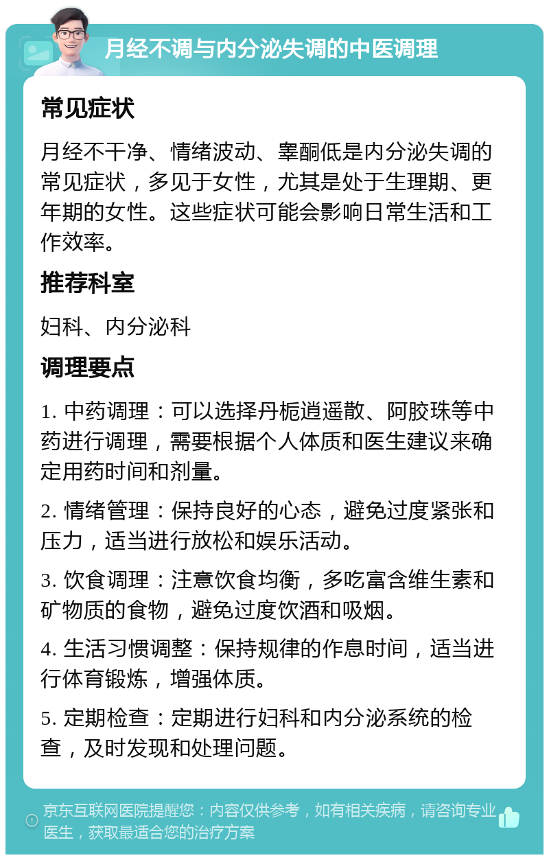 月经不调与内分泌失调的中医调理 常见症状 月经不干净、情绪波动、睾酮低是内分泌失调的常见症状，多见于女性，尤其是处于生理期、更年期的女性。这些症状可能会影响日常生活和工作效率。 推荐科室 妇科、内分泌科 调理要点 1. 中药调理：可以选择丹栀逍遥散、阿胶珠等中药进行调理，需要根据个人体质和医生建议来确定用药时间和剂量。 2. 情绪管理：保持良好的心态，避免过度紧张和压力，适当进行放松和娱乐活动。 3. 饮食调理：注意饮食均衡，多吃富含维生素和矿物质的食物，避免过度饮酒和吸烟。 4. 生活习惯调整：保持规律的作息时间，适当进行体育锻炼，增强体质。 5. 定期检查：定期进行妇科和内分泌系统的检查，及时发现和处理问题。