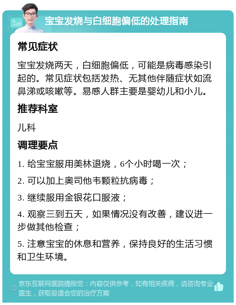 宝宝发烧与白细胞偏低的处理指南 常见症状 宝宝发烧两天，白细胞偏低，可能是病毒感染引起的。常见症状包括发热、无其他伴随症状如流鼻涕或咳嗽等。易感人群主要是婴幼儿和小儿。 推荐科室 儿科 调理要点 1. 给宝宝服用美林退烧，6个小时喝一次； 2. 可以加上奥司他韦颗粒抗病毒； 3. 继续服用金银花口服液； 4. 观察三到五天，如果情况没有改善，建议进一步做其他检查； 5. 注意宝宝的休息和营养，保持良好的生活习惯和卫生环境。