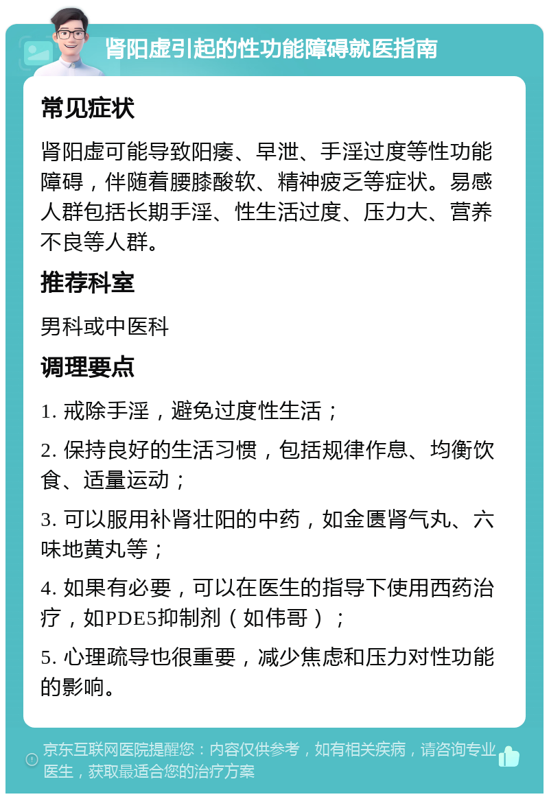 肾阳虚引起的性功能障碍就医指南 常见症状 肾阳虚可能导致阳痿、早泄、手淫过度等性功能障碍，伴随着腰膝酸软、精神疲乏等症状。易感人群包括长期手淫、性生活过度、压力大、营养不良等人群。 推荐科室 男科或中医科 调理要点 1. 戒除手淫，避免过度性生活； 2. 保持良好的生活习惯，包括规律作息、均衡饮食、适量运动； 3. 可以服用补肾壮阳的中药，如金匮肾气丸、六味地黄丸等； 4. 如果有必要，可以在医生的指导下使用西药治疗，如PDE5抑制剂（如伟哥）； 5. 心理疏导也很重要，减少焦虑和压力对性功能的影响。