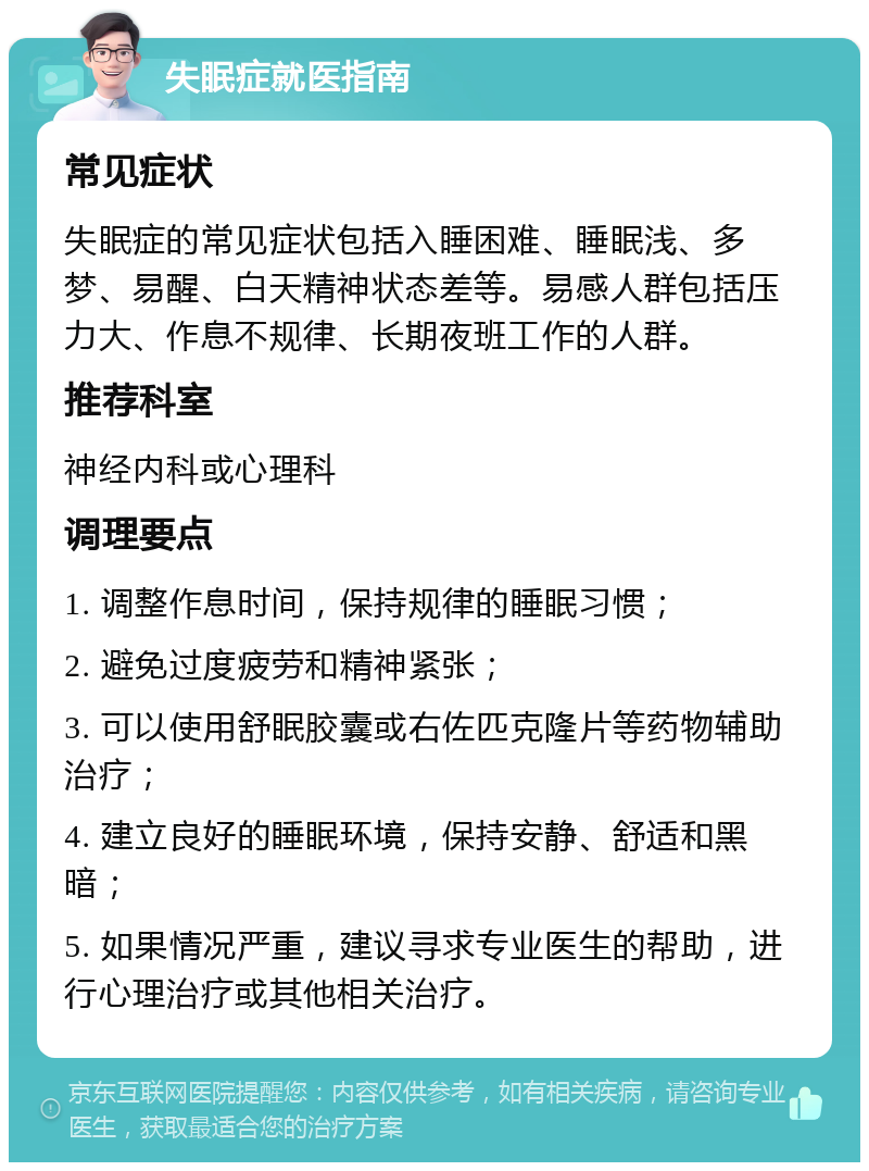 失眠症就医指南 常见症状 失眠症的常见症状包括入睡困难、睡眠浅、多梦、易醒、白天精神状态差等。易感人群包括压力大、作息不规律、长期夜班工作的人群。 推荐科室 神经内科或心理科 调理要点 1. 调整作息时间，保持规律的睡眠习惯； 2. 避免过度疲劳和精神紧张； 3. 可以使用舒眠胶囊或右佐匹克隆片等药物辅助治疗； 4. 建立良好的睡眠环境，保持安静、舒适和黑暗； 5. 如果情况严重，建议寻求专业医生的帮助，进行心理治疗或其他相关治疗。