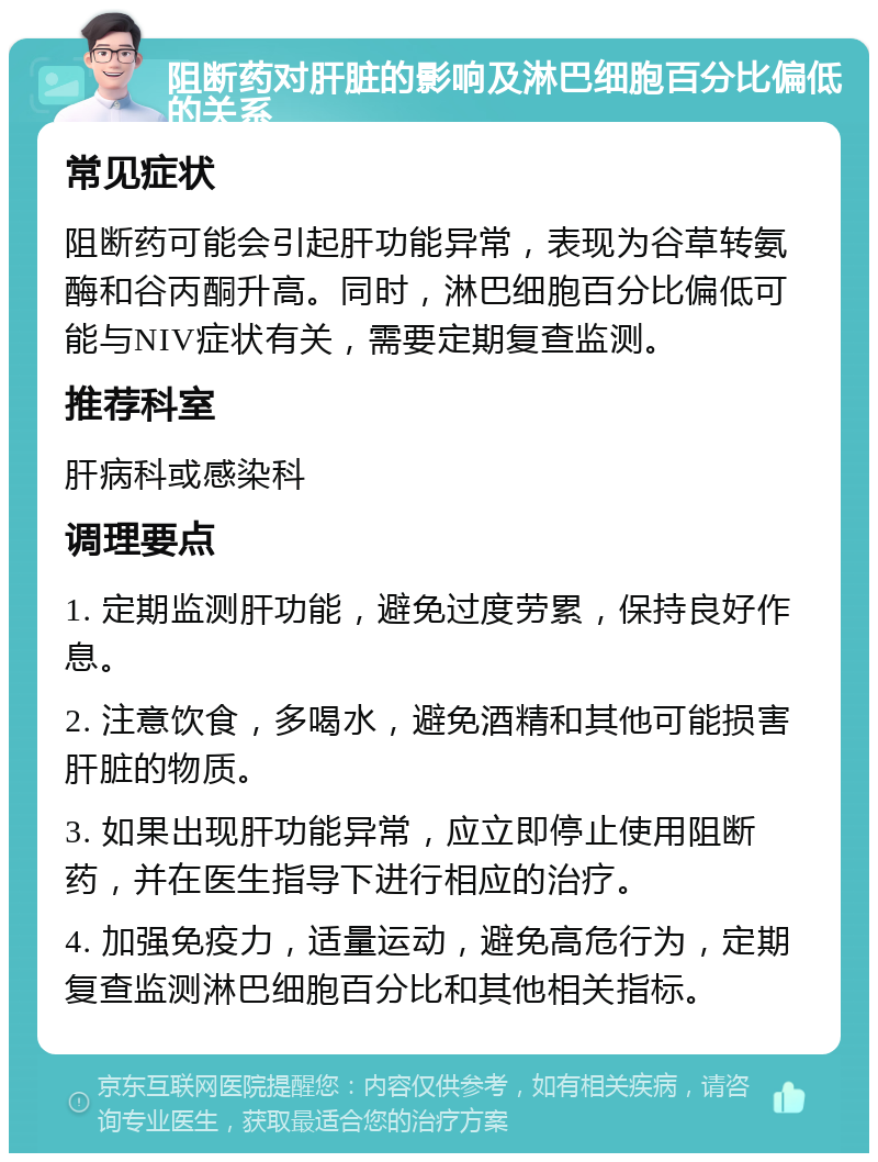 阻断药对肝脏的影响及淋巴细胞百分比偏低的关系 常见症状 阻断药可能会引起肝功能异常，表现为谷草转氨酶和谷丙酮升高。同时，淋巴细胞百分比偏低可能与NIV症状有关，需要定期复查监测。 推荐科室 肝病科或感染科 调理要点 1. 定期监测肝功能，避免过度劳累，保持良好作息。 2. 注意饮食，多喝水，避免酒精和其他可能损害肝脏的物质。 3. 如果出现肝功能异常，应立即停止使用阻断药，并在医生指导下进行相应的治疗。 4. 加强免疫力，适量运动，避免高危行为，定期复查监测淋巴细胞百分比和其他相关指标。