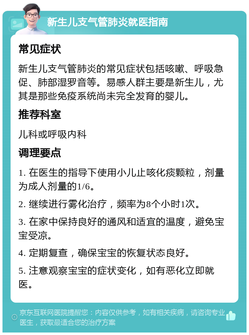 新生儿支气管肺炎就医指南 常见症状 新生儿支气管肺炎的常见症状包括咳嗽、呼吸急促、肺部湿罗音等。易感人群主要是新生儿，尤其是那些免疫系统尚未完全发育的婴儿。 推荐科室 儿科或呼吸内科 调理要点 1. 在医生的指导下使用小儿止咳化痰颗粒，剂量为成人剂量的1/6。 2. 继续进行雾化治疗，频率为8个小时1次。 3. 在家中保持良好的通风和适宜的温度，避免宝宝受凉。 4. 定期复查，确保宝宝的恢复状态良好。 5. 注意观察宝宝的症状变化，如有恶化立即就医。