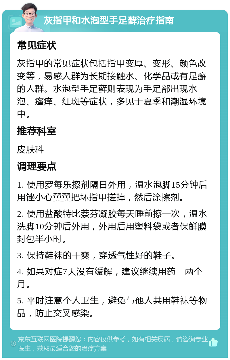 灰指甲和水泡型手足藓治疗指南 常见症状 灰指甲的常见症状包括指甲变厚、变形、颜色改变等，易感人群为长期接触水、化学品或有足癣的人群。水泡型手足藓则表现为手足部出现水泡、瘙痒、红斑等症状，多见于夏季和潮湿环境中。 推荐科室 皮肤科 调理要点 1. 使用罗每乐擦剂隔日外用，温水泡脚15分钟后用锉小心翼翼把坏指甲搓掉，然后涂擦剂。 2. 使用盐酸特比萘芬凝胶每天睡前擦一次，温水洗脚10分钟后外用，外用后用塑料袋或者保鲜膜封包半小时。 3. 保持鞋袜的干爽，穿透气性好的鞋子。 4. 如果对症7天没有缓解，建议继续用药一两个月。 5. 平时注意个人卫生，避免与他人共用鞋袜等物品，防止交叉感染。