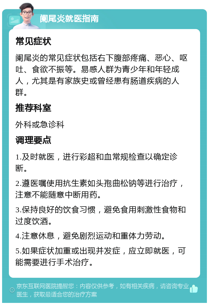 阑尾炎就医指南 常见症状 阑尾炎的常见症状包括右下腹部疼痛、恶心、呕吐、食欲不振等。易感人群为青少年和年轻成人，尤其是有家族史或曾经患有肠道疾病的人群。 推荐科室 外科或急诊科 调理要点 1.及时就医，进行彩超和血常规检查以确定诊断。 2.遵医嘱使用抗生素如头孢曲松钠等进行治疗，注意不能随意中断用药。 3.保持良好的饮食习惯，避免食用刺激性食物和过度饮酒。 4.注意休息，避免剧烈运动和重体力劳动。 5.如果症状加重或出现并发症，应立即就医，可能需要进行手术治疗。