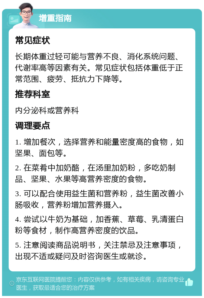 增重指南 常见症状 长期体重过轻可能与营养不良、消化系统问题、代谢率高等因素有关。常见症状包括体重低于正常范围、疲劳、抵抗力下降等。 推荐科室 内分泌科或营养科 调理要点 1. 增加餐次，选择营养和能量密度高的食物，如坚果、面包等。 2. 在菜肴中加奶酪，在汤里加奶粉，多吃奶制品、坚果、水果等高营养密度的食物。 3. 可以配合使用益生菌和营养粉，益生菌改善小肠吸收，营养粉增加营养摄入。 4. 尝试以牛奶为基础，加香蕉、草莓、乳清蛋白粉等食材，制作高营养密度的饮品。 5. 注意阅读商品说明书，关注禁忌及注意事项，出现不适或疑问及时咨询医生或就诊。