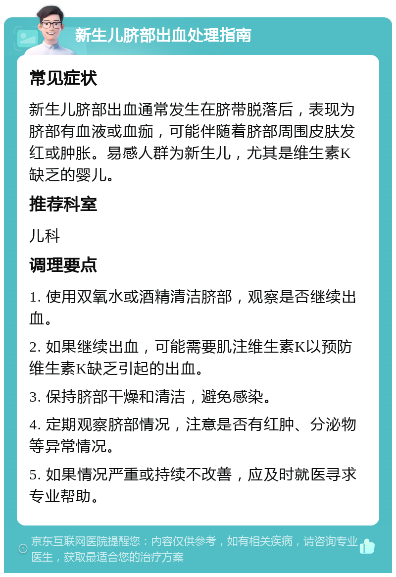 新生儿脐部出血处理指南 常见症状 新生儿脐部出血通常发生在脐带脱落后，表现为脐部有血液或血痂，可能伴随着脐部周围皮肤发红或肿胀。易感人群为新生儿，尤其是维生素K缺乏的婴儿。 推荐科室 儿科 调理要点 1. 使用双氧水或酒精清洁脐部，观察是否继续出血。 2. 如果继续出血，可能需要肌注维生素K以预防维生素K缺乏引起的出血。 3. 保持脐部干燥和清洁，避免感染。 4. 定期观察脐部情况，注意是否有红肿、分泌物等异常情况。 5. 如果情况严重或持续不改善，应及时就医寻求专业帮助。