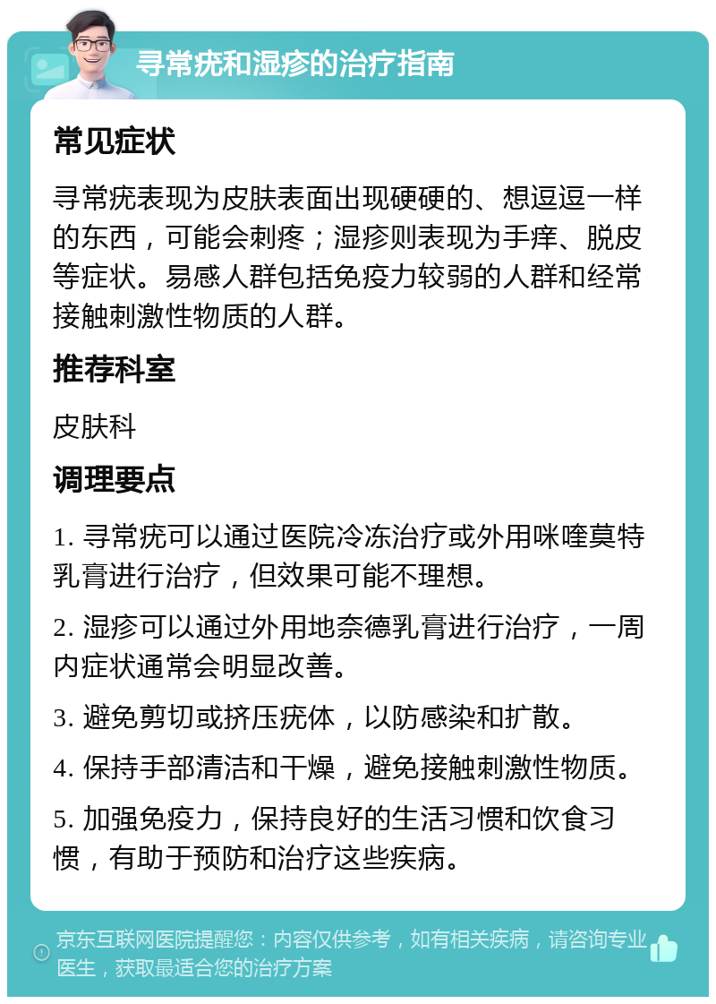 寻常疣和湿疹的治疗指南 常见症状 寻常疣表现为皮肤表面出现硬硬的、想逗逗一样的东西，可能会刺疼；湿疹则表现为手痒、脱皮等症状。易感人群包括免疫力较弱的人群和经常接触刺激性物质的人群。 推荐科室 皮肤科 调理要点 1. 寻常疣可以通过医院冷冻治疗或外用咪喹莫特乳膏进行治疗，但效果可能不理想。 2. 湿疹可以通过外用地奈德乳膏进行治疗，一周内症状通常会明显改善。 3. 避免剪切或挤压疣体，以防感染和扩散。 4. 保持手部清洁和干燥，避免接触刺激性物质。 5. 加强免疫力，保持良好的生活习惯和饮食习惯，有助于预防和治疗这些疾病。