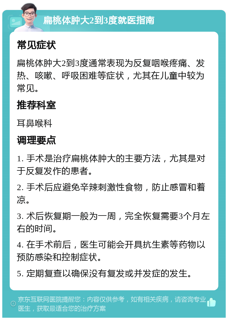 扁桃体肿大2到3度就医指南 常见症状 扁桃体肿大2到3度通常表现为反复咽喉疼痛、发热、咳嗽、呼吸困难等症状，尤其在儿童中较为常见。 推荐科室 耳鼻喉科 调理要点 1. 手术是治疗扁桃体肿大的主要方法，尤其是对于反复发作的患者。 2. 手术后应避免辛辣刺激性食物，防止感冒和着凉。 3. 术后恢复期一般为一周，完全恢复需要3个月左右的时间。 4. 在手术前后，医生可能会开具抗生素等药物以预防感染和控制症状。 5. 定期复查以确保没有复发或并发症的发生。