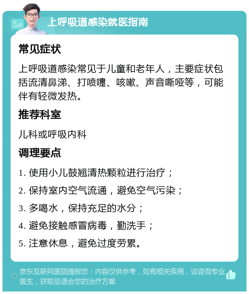 上呼吸道感染就医指南 常见症状 上呼吸道感染常见于儿童和老年人，主要症状包括流清鼻涕、打喷嚏、咳嗽、声音嘶哑等，可能伴有轻微发热。 推荐科室 儿科或呼吸内科 调理要点 1. 使用小儿鼓翘清热颗粒进行治疗； 2. 保持室内空气流通，避免空气污染； 3. 多喝水，保持充足的水分； 4. 避免接触感冒病毒，勤洗手； 5. 注意休息，避免过度劳累。