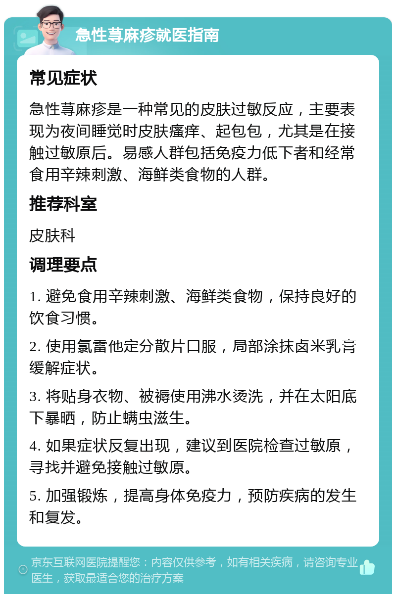 急性荨麻疹就医指南 常见症状 急性荨麻疹是一种常见的皮肤过敏反应，主要表现为夜间睡觉时皮肤瘙痒、起包包，尤其是在接触过敏原后。易感人群包括免疫力低下者和经常食用辛辣刺激、海鲜类食物的人群。 推荐科室 皮肤科 调理要点 1. 避免食用辛辣刺激、海鲜类食物，保持良好的饮食习惯。 2. 使用氯雷他定分散片口服，局部涂抹卤米乳膏缓解症状。 3. 将贴身衣物、被褥使用沸水烫洗，并在太阳底下暴晒，防止螨虫滋生。 4. 如果症状反复出现，建议到医院检查过敏原，寻找并避免接触过敏原。 5. 加强锻炼，提高身体免疫力，预防疾病的发生和复发。