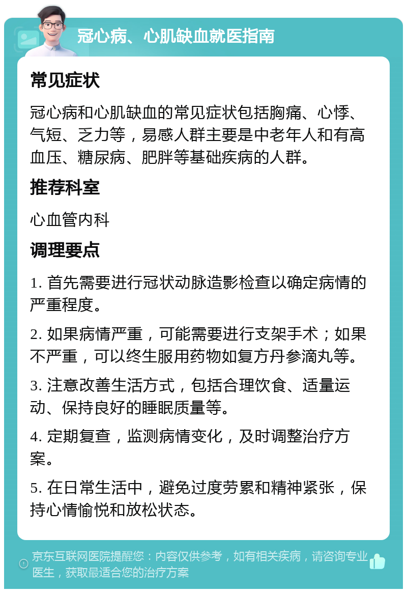 冠心病、心肌缺血就医指南 常见症状 冠心病和心肌缺血的常见症状包括胸痛、心悸、气短、乏力等，易感人群主要是中老年人和有高血压、糖尿病、肥胖等基础疾病的人群。 推荐科室 心血管内科 调理要点 1. 首先需要进行冠状动脉造影检查以确定病情的严重程度。 2. 如果病情严重，可能需要进行支架手术；如果不严重，可以终生服用药物如复方丹参滴丸等。 3. 注意改善生活方式，包括合理饮食、适量运动、保持良好的睡眠质量等。 4. 定期复查，监测病情变化，及时调整治疗方案。 5. 在日常生活中，避免过度劳累和精神紧张，保持心情愉悦和放松状态。