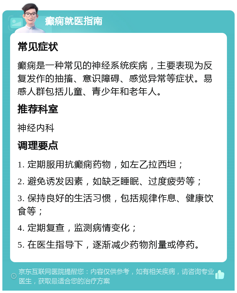 癫痫就医指南 常见症状 癫痫是一种常见的神经系统疾病，主要表现为反复发作的抽搐、意识障碍、感觉异常等症状。易感人群包括儿童、青少年和老年人。 推荐科室 神经内科 调理要点 1. 定期服用抗癫痫药物，如左乙拉西坦； 2. 避免诱发因素，如缺乏睡眠、过度疲劳等； 3. 保持良好的生活习惯，包括规律作息、健康饮食等； 4. 定期复查，监测病情变化； 5. 在医生指导下，逐渐减少药物剂量或停药。