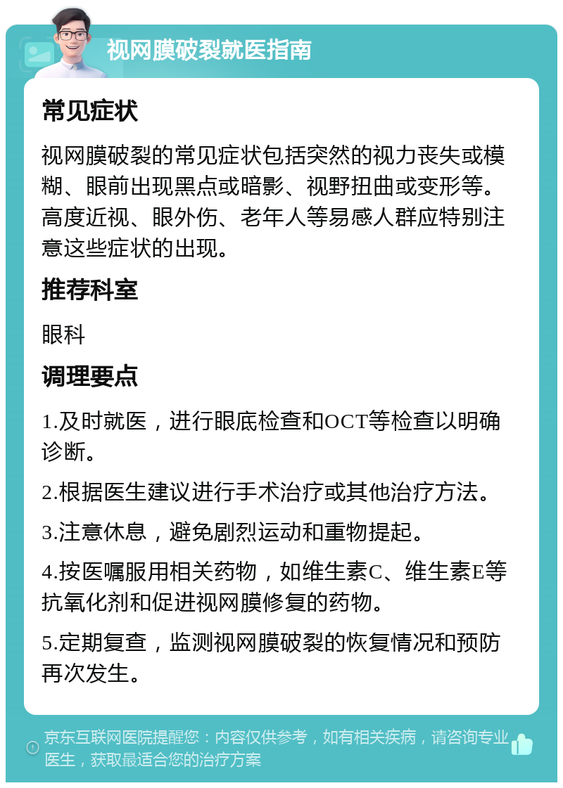 视网膜破裂就医指南 常见症状 视网膜破裂的常见症状包括突然的视力丧失或模糊、眼前出现黑点或暗影、视野扭曲或变形等。高度近视、眼外伤、老年人等易感人群应特别注意这些症状的出现。 推荐科室 眼科 调理要点 1.及时就医，进行眼底检查和OCT等检查以明确诊断。 2.根据医生建议进行手术治疗或其他治疗方法。 3.注意休息，避免剧烈运动和重物提起。 4.按医嘱服用相关药物，如维生素C、维生素E等抗氧化剂和促进视网膜修复的药物。 5.定期复查，监测视网膜破裂的恢复情况和预防再次发生。