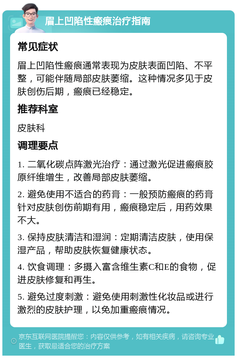 眉上凹陷性瘢痕治疗指南 常见症状 眉上凹陷性瘢痕通常表现为皮肤表面凹陷、不平整，可能伴随局部皮肤萎缩。这种情况多见于皮肤创伤后期，瘢痕已经稳定。 推荐科室 皮肤科 调理要点 1. 二氧化碳点阵激光治疗：通过激光促进瘢痕胶原纤维增生，改善局部皮肤萎缩。 2. 避免使用不适合的药膏：一般预防瘢痕的药膏针对皮肤创伤前期有用，瘢痕稳定后，用药效果不大。 3. 保持皮肤清洁和湿润：定期清洁皮肤，使用保湿产品，帮助皮肤恢复健康状态。 4. 饮食调理：多摄入富含维生素C和E的食物，促进皮肤修复和再生。 5. 避免过度刺激：避免使用刺激性化妆品或进行激烈的皮肤护理，以免加重瘢痕情况。