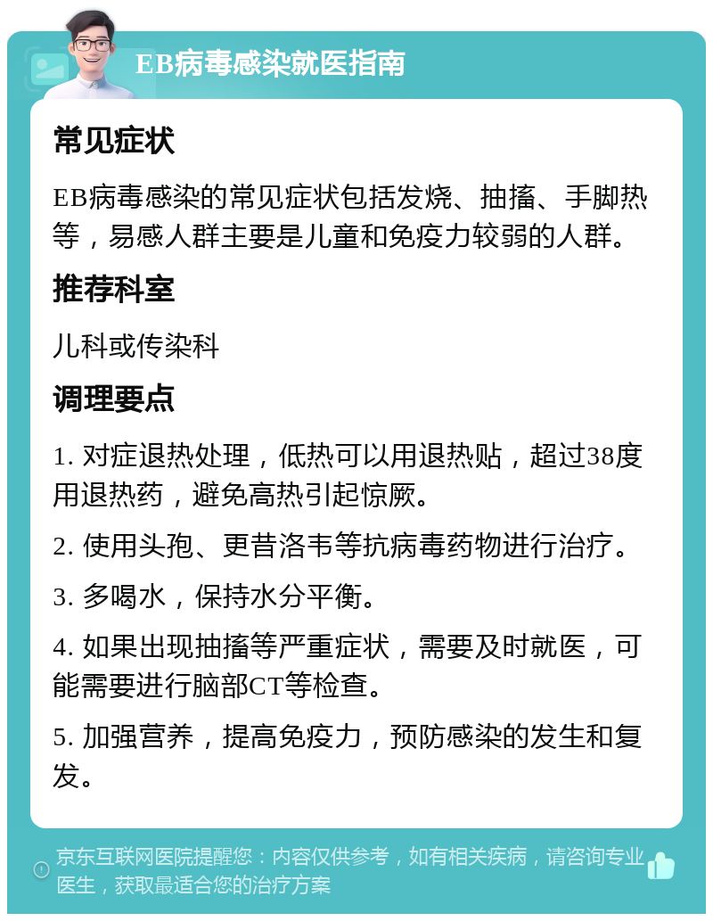 EB病毒感染就医指南 常见症状 EB病毒感染的常见症状包括发烧、抽搐、手脚热等，易感人群主要是儿童和免疫力较弱的人群。 推荐科室 儿科或传染科 调理要点 1. 对症退热处理，低热可以用退热贴，超过38度用退热药，避免高热引起惊厥。 2. 使用头孢、更昔洛韦等抗病毒药物进行治疗。 3. 多喝水，保持水分平衡。 4. 如果出现抽搐等严重症状，需要及时就医，可能需要进行脑部CT等检查。 5. 加强营养，提高免疫力，预防感染的发生和复发。