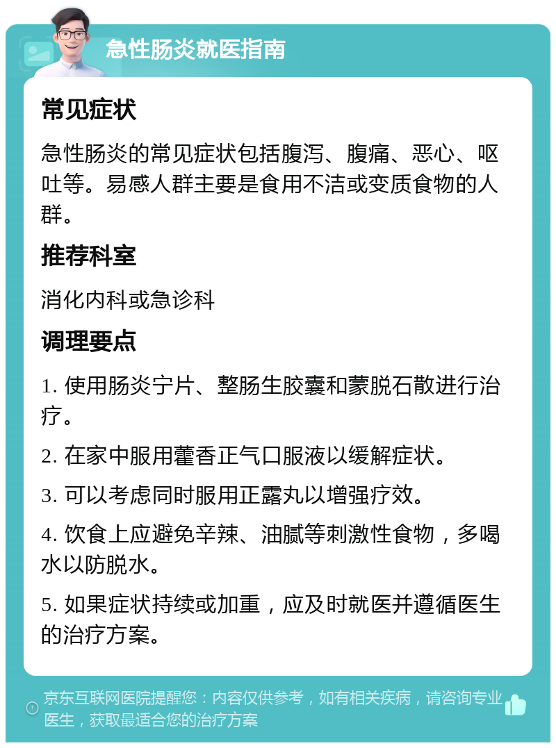 急性肠炎就医指南 常见症状 急性肠炎的常见症状包括腹泻、腹痛、恶心、呕吐等。易感人群主要是食用不洁或变质食物的人群。 推荐科室 消化内科或急诊科 调理要点 1. 使用肠炎宁片、整肠生胶囊和蒙脱石散进行治疗。 2. 在家中服用藿香正气口服液以缓解症状。 3. 可以考虑同时服用正露丸以增强疗效。 4. 饮食上应避免辛辣、油腻等刺激性食物，多喝水以防脱水。 5. 如果症状持续或加重，应及时就医并遵循医生的治疗方案。