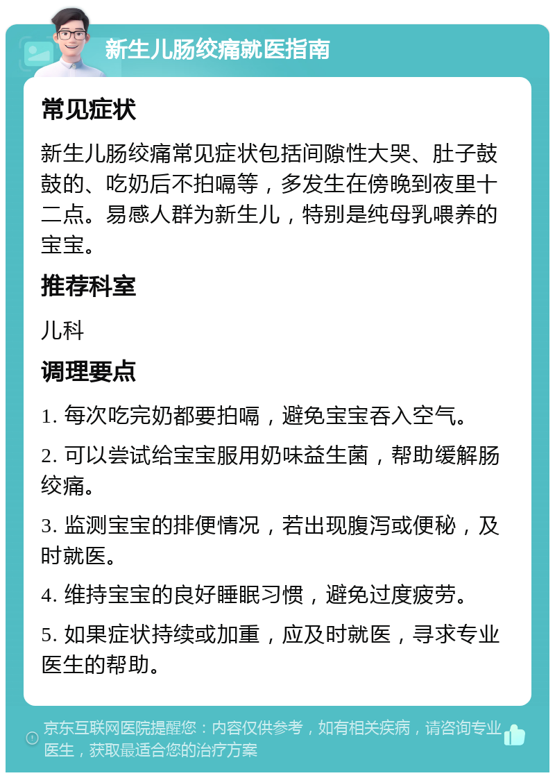 新生儿肠绞痛就医指南 常见症状 新生儿肠绞痛常见症状包括间隙性大哭、肚子鼓鼓的、吃奶后不拍嗝等，多发生在傍晚到夜里十二点。易感人群为新生儿，特别是纯母乳喂养的宝宝。 推荐科室 儿科 调理要点 1. 每次吃完奶都要拍嗝，避免宝宝吞入空气。 2. 可以尝试给宝宝服用奶味益生菌，帮助缓解肠绞痛。 3. 监测宝宝的排便情况，若出现腹泻或便秘，及时就医。 4. 维持宝宝的良好睡眠习惯，避免过度疲劳。 5. 如果症状持续或加重，应及时就医，寻求专业医生的帮助。